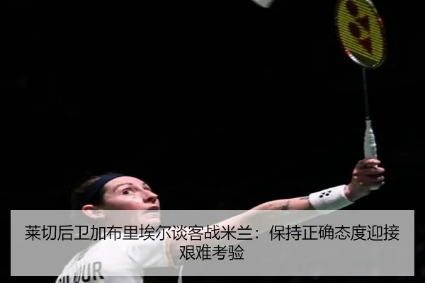 莱切后卫加布里埃尔谈客战米兰：保持正确态度迎接艰难考验